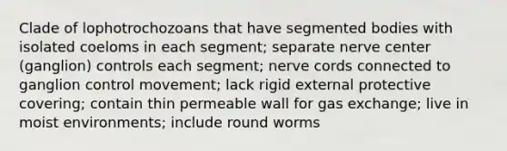 Clade of lophotrochozoans that have segmented bodies with isolated coeloms in each segment; separate nerve center (ganglion) controls each segment; nerve cords connected to ganglion control movement; lack rigid external protective covering; contain thin permeable wall for gas exchange; live in moist environments; include round worms