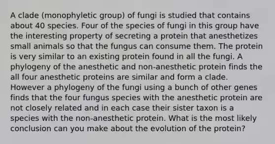 A clade (monophyletic group) of fungi is studied that contains about 40 species. Four of the species of fungi in this group have the interesting property of secreting a protein that anesthetizes small animals so that the fungus can consume them. The protein is very similar to an existing protein found in all the fungi. A phylogeny of the anesthetic and non-anesthetic protein finds the all four anesthetic proteins are similar and form a clade. However a phylogeny of the fungi using a bunch of other genes finds that the four fungus species with the anesthetic protein are not closely related and in each case their sister taxon is a species with the non-anesthetic protein. What is the most likely conclusion can you make about the evolution of the protein?