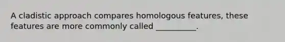 A cladistic approach compares homologous features, these features are more commonly called __________.