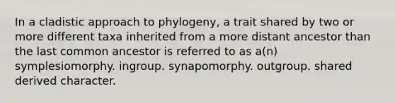 In a cladistic approach to phylogeny, a trait shared by two or more different taxa inherited from a more distant ancestor than the last common ancestor is referred to as a(n) symplesiomorphy. ingroup. synapomorphy. outgroup. shared derived character.