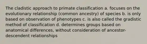 The cladistic approach to primate classification a. focuses on the evolutionary relationship (common ancestry) of species b. is only based on observation of phenotypes c. is also called the gradistic method of classification d. determines groups based on anatomical differences, without consideration of ancestor-descendent relationships