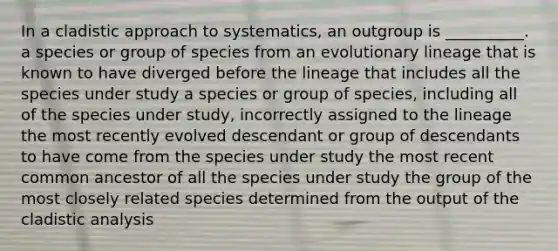 In a cladistic approach to systematics, an outgroup is __________. a species or group of species from an evolutionary lineage that is known to have diverged before the lineage that includes all the species under study a species or group of species, including all of the species under study, incorrectly assigned to the lineage the most recently evolved descendant or group of descendants to have come from the species under study the most recent common ancestor of all the species under study the group of the most closely related species determined from the output of the cladistic analysis