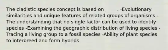 The cladistic species concept is based on _____. -Evolutionary similarities and unique features of related groups of organisms -The understanding that no single factor can be used to identify species -Examining the geographic distribution of living species -Tracing a living group to a fossil species -Ability of plant species to interbreed and form hybrids