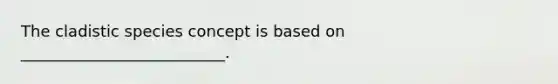 The cladistic species concept is based on __________________________.