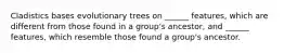 Cladistics bases evolutionary trees on ______ features, which are different from those found in a group's ancestor, and ______ features, which resemble those found a group's ancestor.