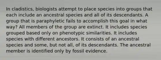 In cladistics, biologists attempt to place species into groups that each include an ancestral species and all of its descendants. A group that is paraphyletic fails to accomplish this goal in what way? All members of the group are extinct. It includes species grouped based only on phenotypic similarities. It includes species with different ancestors. It consists of an ancestral species and some, but not all, of its descendants. The ancestral member is identified only by fossil evidence.