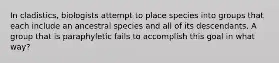 In cladistics, biologists attempt to place species into groups that each include an ancestral species and all of its descendants. A group that is paraphyletic fails to accomplish this goal in what way?