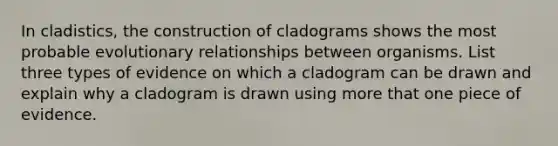 In cladistics, the construction of cladograms shows the most probable evolutionary relationships between organisms. List three types of evidence on which a cladogram can be drawn and explain why a cladogram is drawn using more that one piece of evidence.