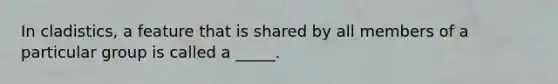 In cladistics, a feature that is shared by all members of a particular group is called a _____.