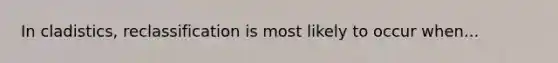 In cladistics, reclassification is most likely to occur when...