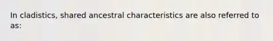 In cladistics, shared ancestral characteristics are also referred to as: