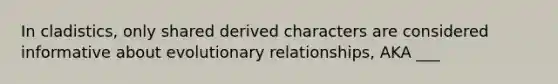 In cladistics, only shared derived characters are considered informative about evolutionary relationships, AKA ___