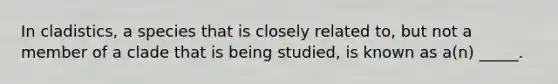 In cladistics, a species that is closely related to, but not a member of a clade that is being studied, is known as a(n) _____.