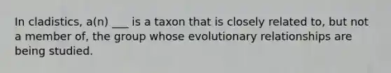 In cladistics, a(n) ___ is a taxon that is closely related to, but not a member of, the group whose evolutionary relationships are being studied.