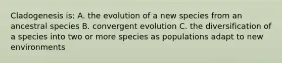 Cladogenesis is: A. the evolution of a new species from an ancestral species B. convergent evolution C. the diversification of a species into two or more species as populations adapt to new environments