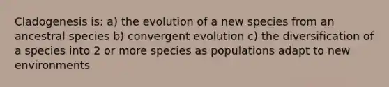 Cladogenesis is: a) the evolution of a new species from an ancestral species b) convergent evolution c) the diversification of a species into 2 or more species as populations adapt to new environments