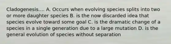 Cladogenesis.... A. Occurs when evolving species splits into two or more daughter species B. is the now discarded idea that species evolve toward some goal C. is the dramatic change of a species in a single generation due to a large mutation D. is the general evolution of species without separation