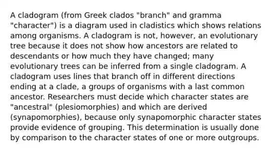 A cladogram (from Greek clados "branch" and gramma "character") is a diagram used in cladistics which shows relations among organisms. A cladogram is not, however, an evolutionary tree because it does not show how ancestors are related to descendants or how much they have changed; many evolutionary trees can be inferred from a single cladogram. A cladogram uses lines that branch off in different directions ending at a clade, a groups of organisms with a last common ancestor. Researchers must decide which character states are "ancestral" (plesiomorphies) and which are derived (synapomorphies), because only synapomorphic character states provide evidence of grouping. This determination is usually done by comparison to the character states of one or more outgroups.