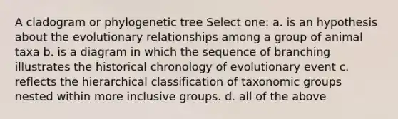 A cladogram or phylogenetic tree Select one: a. is an hypothesis about the evolutionary relationships among a group of animal taxa b. is a diagram in which the sequence of branching illustrates the historical chronology of evolutionary event c. reflects the hierarchical classification of taxonomic groups nested within more inclusive groups. d. all of the above