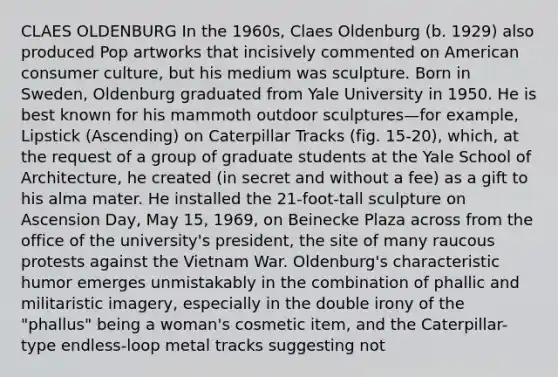 CLAES OLDENBURG In the 1960s, Claes Oldenburg (b. 1929) also produced Pop artworks that incisively commented on American consumer culture, but his medium was sculpture. Born in Sweden, Oldenburg graduated from Yale University in 1950. He is best known for his mammoth outdoor sculptures—for example, Lipstick (Ascending) on Caterpillar Tracks (fig. 15-20), which, at the request of a group of graduate students at the Yale School of Architecture, he created (in secret and without a fee) as a gift to his alma mater. He installed the 21-foot-tall sculpture on Ascension Day, May 15, 1969, on Beinecke Plaza across from the office of the university's president, the site of many raucous protests against the Vietnam War. Oldenburg's characteristic humor emerges unmistakably in the combination of phallic and militaristic imagery, especially in the double irony of the "phallus" being a woman's cosmetic item, and the Caterpillar-type endless-loop metal tracks suggesting not