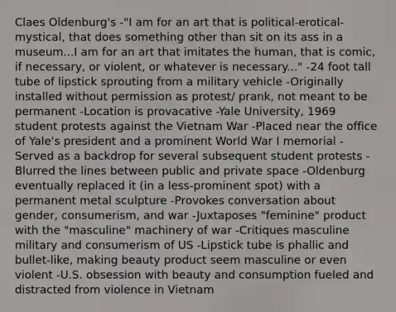 Claes Oldenburg's -"I am for an art that is political-erotical-mystical, that does something other than sit on its ass in a museum...I am for an art that imitates the human, that is comic, if necessary, or violent, or whatever is necessary..." -24 foot tall tube of lipstick sprouting from a military vehicle -Originally installed without permission as protest/ prank, not meant to be permanent -Location is provacative -Yale University, 1969 student protests against the Vietnam War -Placed near the office of Yale's president and a prominent World War I memorial -Served as a backdrop for several subsequent student protests -Blurred the lines between public and private space -Oldenburg eventually replaced it (in a less-prominent spot) with a permanent metal sculpture -Provokes conversation about gender, consumerism, and war -Juxtaposes "feminine" product with the "masculine" machinery of war -Critiques masculine military and consumerism of US -Lipstick tube is phallic and bullet-like, making beauty product seem masculine or even violent -U.S. obsession with beauty and consumption fueled and distracted from violence in Vietnam