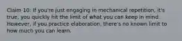 Claim 10: If you're just engaging in mechanical repetition, it's true, you quickly hit the limit of what you can keep in mind. However, if you practice elaboration, there's no known limit to how much you can learn.