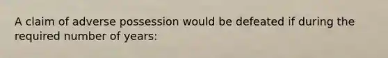 A claim of adverse possession would be defeated if during the required number of years: