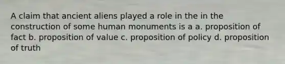 A claim that ancient aliens played a role in the in the construction of some human monuments is a a. proposition of fact b. proposition of value c. proposition of policy d. proposition of truth