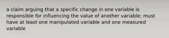 a claim arguing that a specific change in one variable is responsible for influencing the value of another variable; must have at least one manipulated variable and one measured variable