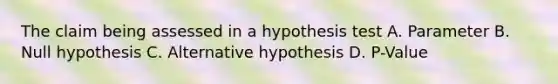 The claim being assessed in a hypothesis test A. Parameter B. Null hypothesis C. Alternative hypothesis D. P-Value