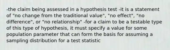 -the claim being assessed in a hypothesis test -it is a statement of "no change from the traditional value", "no effect", "no difference", or "no relationship" -for a claim to be a testable type of this type of hypothesis, it must specify a value for some population parameter that can form the basis for assuming a sampling distribution for a test statistic