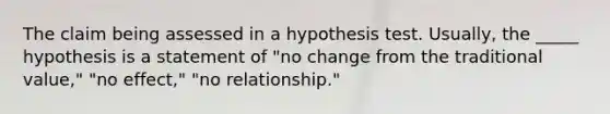 The claim being assessed in a hypothesis test. Usually, the _____ hypothesis is a statement of "no change from the traditional value," "no effect," "no relationship."