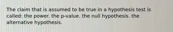 The claim that is assumed to be true in a hypothesis test is called: the power. the p-value. the null hypothesis. the alternative hypothesis.