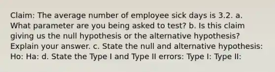 Claim: The average number of employee sick days is 3.2. a. What parameter are you being asked to test? b. Is this claim giving us the null hypothesis or the alternative hypothesis? Explain your answer. c. State the null and alternative hypothesis: Ho: Ha: d. State the Type I and Type II errors: Type I: Type II: