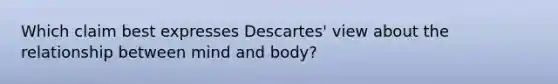 Which claim best expresses Descartes' view about the relationship between mind and body?