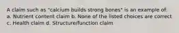 A claim such as "calcium builds strong bones" is an example of: a. Nutrient content claim b. None of the listed choices are correct c. Health claim d. Structure/function claim