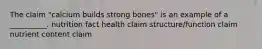 The claim "calcium builds strong bones" is an example of a __________. nutrition fact health claim structure/function claim nutrient content claim