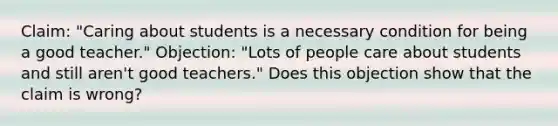 Claim: "Caring about students is a necessary condition for being a good teacher." Objection: "Lots of people care about students and still aren't good teachers." Does this objection show that the claim is wrong?