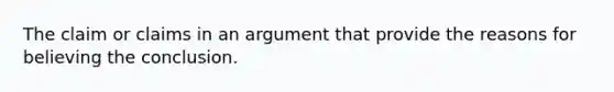 The claim or claims in an argument that provide the reasons for believing the conclusion.