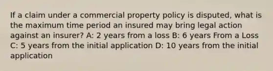 If a claim under a commercial property policy is disputed, what is the maximum time period an insured may bring legal action against an insurer? A: 2 years from a loss B: 6 years From a Loss C: 5 years from the initial application D: 10 years from the initial application