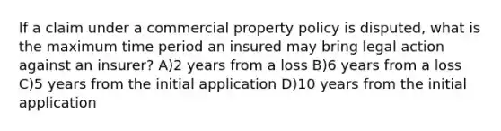 If a claim under a commercial property policy is disputed, what is the maximum time period an insured may bring legal action against an insurer? A)2 years from a loss B)6 years from a loss C)5 years from the initial application D)10 years from the initial application