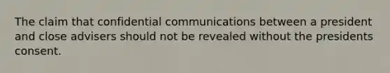 The claim that confidential communications between a president and close advisers should not be revealed without the presidents consent.