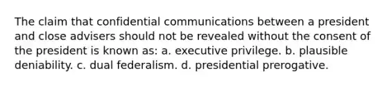 The claim that confidential communications between a president and close advisers should not be revealed without the consent of the president is known as: a. executive privilege. b. plausible deniability. c. dual federalism. d. presidential prerogative.