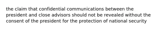 the claim that confidential communications between the president and close advisors should not be revealed without the consent of the president for the protection of national security