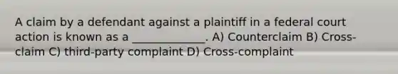 A claim by a defendant against a plaintiff in a federal court action is known as a _____________. A) Counterclaim B) Cross-claim C) third-party complaint D) Cross-complaint