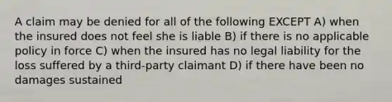 A claim may be denied for all of the following EXCEPT A) when the insured does not feel she is liable B) if there is no applicable policy in force C) when the insured has no legal liability for the loss suffered by a third-party claimant D) if there have been no damages sustained