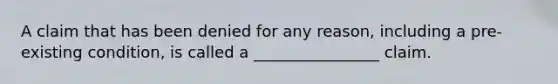 A claim that has been denied for any reason, including a pre-existing condition, is called a ________________ claim.