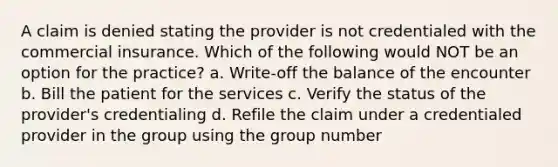 A claim is denied stating the provider is not credentialed with the commercial insurance. Which of the following would NOT be an option for the practice? a. Write-off the balance of the encounter b. Bill the patient for the services c. Verify the status of the provider's credentialing d. Refile the claim under a credentialed provider in the group using the group number