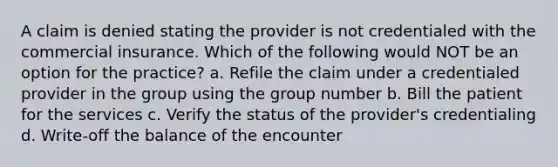 A claim is denied stating the provider is not credentialed with the commercial insurance. Which of the following would NOT be an option for the practice? a. Refile the claim under a credentialed provider in the group using the group number b. Bill the patient for the services c. Verify the status of the provider's credentialing d. Write-off the balance of the encounter