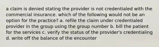 a claim is denied stating the provider is not credentialed with the commercial insurance. which of the following would not be an option for the practice? a. refile the claim under credentialed provider in the group using the group number b. bill the patient for the services c. verify the status of the provider's credentialing d. write off the balance of the encounter